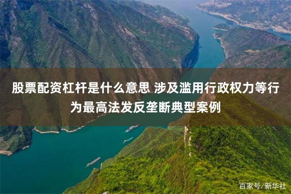股票配资杠杆是什么意思 涉及滥用行政权力等行为最高法发反垄断典型案例