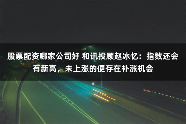 股票配资哪家公司好 和讯投顾赵冰忆：指数还会有新高，未上涨的便存在补涨机会