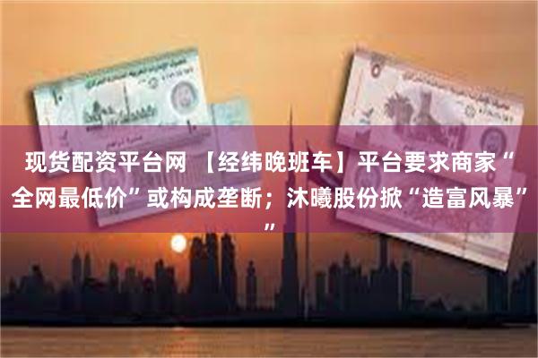 现货配资平台网 【经纬晚班车】平台要求商家“全网最低价”或构成垄断；沐曦股份掀“造富风暴”